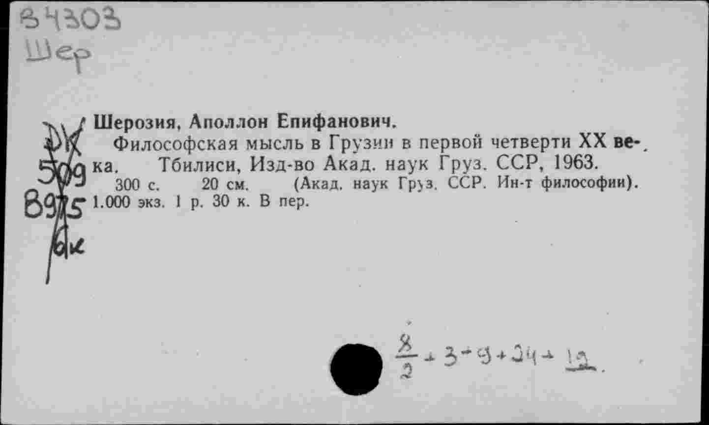 ﻿Ше?
Шерозия, Аполлон Епифанович.
Философская мысль в Грузии в первой четверти XX ве-_ ка. Тбилиси, Изд-во Акад, наук Груз. ССР, 1963.
300 с. 20 см. (Акад, наук Груз. ССР. Ин-т философии).
1.000 экз. 1 р. 30 к. В пер.
Я .5
3 ■* ■* и ц